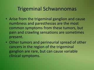 Trigeminal Schwannomas
• Arise from the trigeminal ganglion and cause
numbness and paresthesias are the most
common symptoms from these tumors, but
pain and crawling sensations are sometimes
present.
• Other tumors and perineurial spread of other
cancers in the region of the trigeminal
ganglion are rare, but can cause variable
clinical symptoms.
 