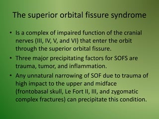 The superior orbital fissure syndrome
• Is a complex of impaired function of the cranial
nerves (III, IV, V, and VI) that enter the orbit
through the superior orbital fissure.
• Three major precipitating factors for SOFS are
trauma, tumor, and inflammation.
• Any unnatural narrowing of SOF due to trauma of
high impact to the upper and midface
(frontobasal skull, Le Fort II, III, and zygomatic
complex fractures) can precipitate this condition.
 
