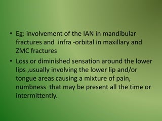 • Eg: involvement of the IAN in mandibular
fractures and infra -orbital in maxillary and
ZMC fractures
• Loss or diminished sensation around the lower
lips ,usually involving the lower lip and/or
tongue areas causing a mixture of pain,
numbness that may be present all the time or
intermittently.
 