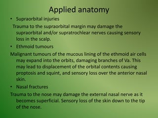Applied anatomy
• Supraorbital injuries
Trauma to the supraorbital margin may damage the
supraorbital and/or supratrochlear nerves causing sensory
loss in the scalp.
• Ethmoid tumours
Malignant tumours of the mucous lining of the ethmoid air cells
may expand into the orbits, damaging branches of Va. This
may lead to displacement of the orbital contents causing
proptosis and squint, and sensory loss over the anterior nasal
skin.
• Nasal fractures
Trauma to the nose may damage the external nasal nerve as it
becomes superficial. Sensory loss of the skin down to the tip
of the nose.
 