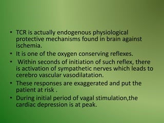 • TCR is actually endogenous physiological
protective mechanisms found in brain against
ischemia.
• It is one of the oxygen conserving reflexes.
• Within seconds of initiation of such reflex, there
is activation of sympathetic nerves which leads to
cerebro vascular vasodilatation.
• These responses are exaggerated and put the
patient at risk .
• During initial period of vagal stimulation,the
cardiac depression is at peak.
 
