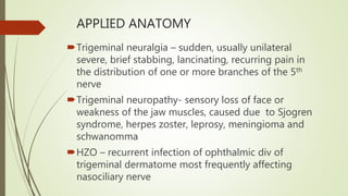 APPLIED ANATOMY
Trigeminal neuralgia – sudden, usually unilateral
severe, brief stabbing, lancinating, recurring pain in
the distribution of one or more branches of the 5th
nerve
Trigeminal neuropathy- sensory loss of face or
weakness of the jaw muscles, caused due to Sjogren
syndrome, herpes zoster, leprosy, meningioma and
schwanomma
HZO – recurrent infection of ophthalmic div of
trigeminal dermatome most frequently affecting
nasociliary nerve
 