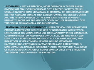 • NEOPLASMS - JUST AS INFECTION, MORE COMMON IN THE PERIPHERAL
DIVISIONS OF CNV. EXTRINSIC DISEASE OF THE MECKEL'S CAVITY (WHICH
USUALLY INVOLVES BONY METASTASIS, CHORDOMA, OR CHONDROSARCOMA)
DESTROY ADJACENT BONE AS THEY EXTEND TOWARD THE MECKEL’S CAVITY
AND THE INTRINSIC DISEASE OF THE SAME CAVITY SIMPLY EXPANDS IT.
PRIMARY TUMOURS OF THE MECKEL’S CAVITY INCLUDE EPIDERMOID CYST,
TRIGEMINAL SCHWANNOMA AND MENINGIOMA.
• TRIGEMINAL SENSORY NEUROPATHY - UPPER CERVICAL DISC HERNIATIONS
PATIENTS CAN PRESENT WITH THIS KIND OF NEUROPATHY WITH CERVICAL
EXTENSION OF THE SPINAL TRACT DUE TO ITS ANATOMY IN THE BRAINSTEM.
COMMON BRAINSTEM AND UPPER CERVICAL CORD LESIONS WHICH CAN
LEAD TO CN V SYMPTOMS INCLUDE MULTIPLE SCLEROSIS, GLIOMA, AND
INFARCTION. LESSER COMMON LESIONS INCLUDE METASTASIS,
HAEMORRHAGE, CAVERNOUS HAEMANGIOMAS AND ARTERIOVENOUS
MALFORMATION. RARELY, RHOMBENCEPHALITIS MAY DEVELOP AS A RESULT
OF RETROGRADE EXTENSION OF HERPES SIMPLEX VIRUS TYPE 1 FROM THE
TRIGEMINAL GANGLION INTO THE BRAINSTEM.
 