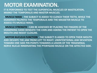 MOTOR EXAMINATION.
IT IS PERFORMED TO TEST THE SUPERFICIAL MUSCLES OF MASTICATION,
MAINLY THE TEMPORALIS AND MASTER MUSCLES.
• MUSCLE MASS - THE SUBJECT IS ASKED TO CLENCH THEIR TEETH, WHILE THE
EXAMINER PALPATES THE TEMPORALIS AND THE MASSETER MUSCLE TO
ASSESS ITS MUSCLE MASS.
• MUSCLE STRENGTH - CAN BE ASSESSED BY PLACING THE FINGERS OF THE
EXAMINING HAND BENEATH THE CHIN AND ASKING THE PATIENT TO OPEN THE
MOUTH AND RESIST CLOSURE.
• MOTOR NUCLEUS FUNCTION - THE SUBJECT IS ASKED TO OPEN THEIR MOUTH
AND DEVIATE THE JAW FROM LEFT TO RIGHT. UNINTENTIONAL JAW DEVIATION
TOWARD ONE SIDE PIN POINTS TOWARDS A LESION OF THE TRIGEMINAL
NERVE NUCLEI INNERVATING THE PTERYGOID MUSCLE ON THE AFFECTED SIDE.
 
