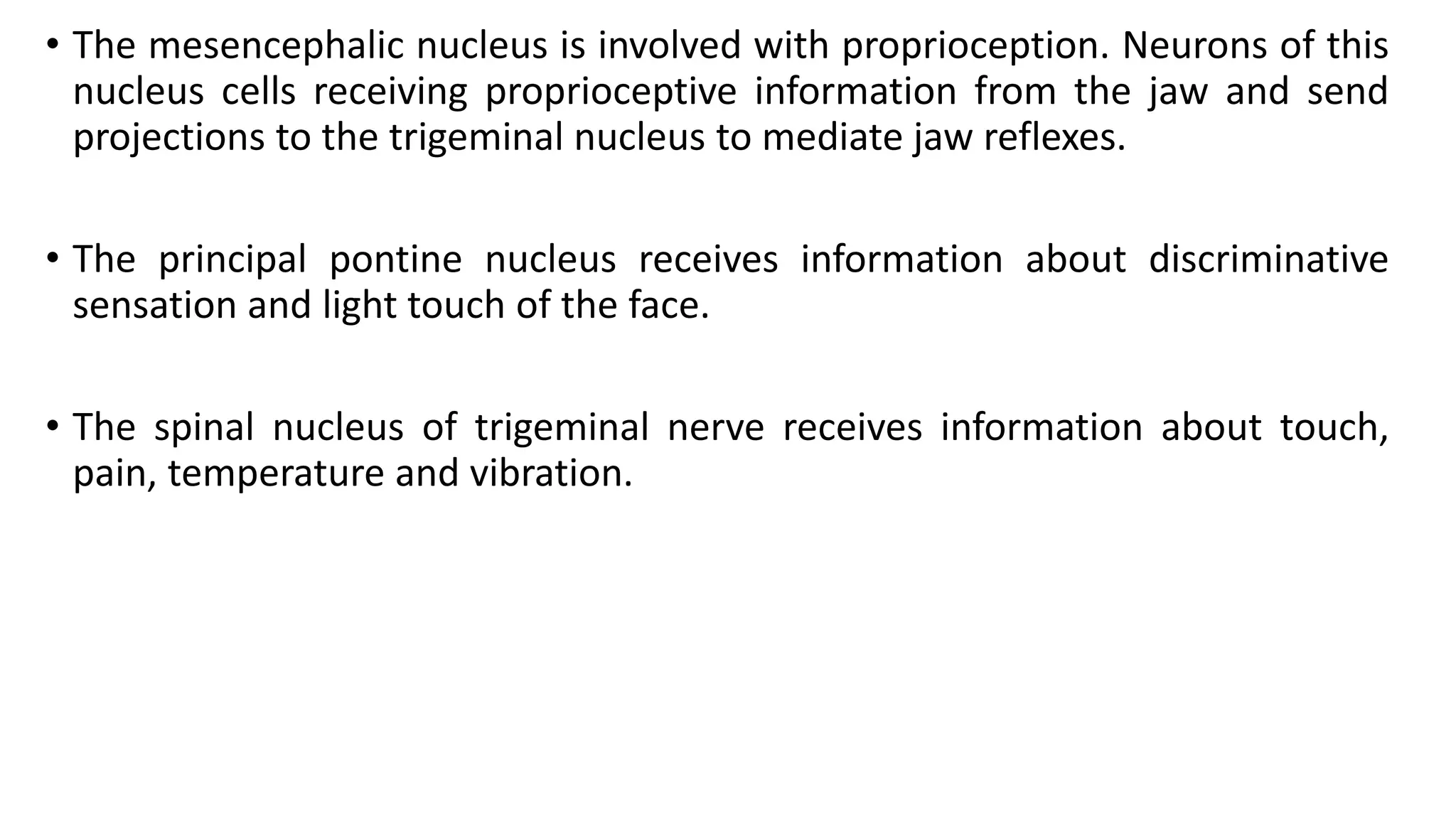 • The mesencephalic nucleus is involved with proprioception. Neurons of this
nucleus cells receiving proprioceptive information from the jaw and send
projections to the trigeminal nucleus to mediate jaw reflexes.
• The principal pontine nucleus receives information about discriminative
sensation and light touch of the face.
• The spinal nucleus of trigeminal nerve receives information about touch,
pain, temperature and vibration.
 