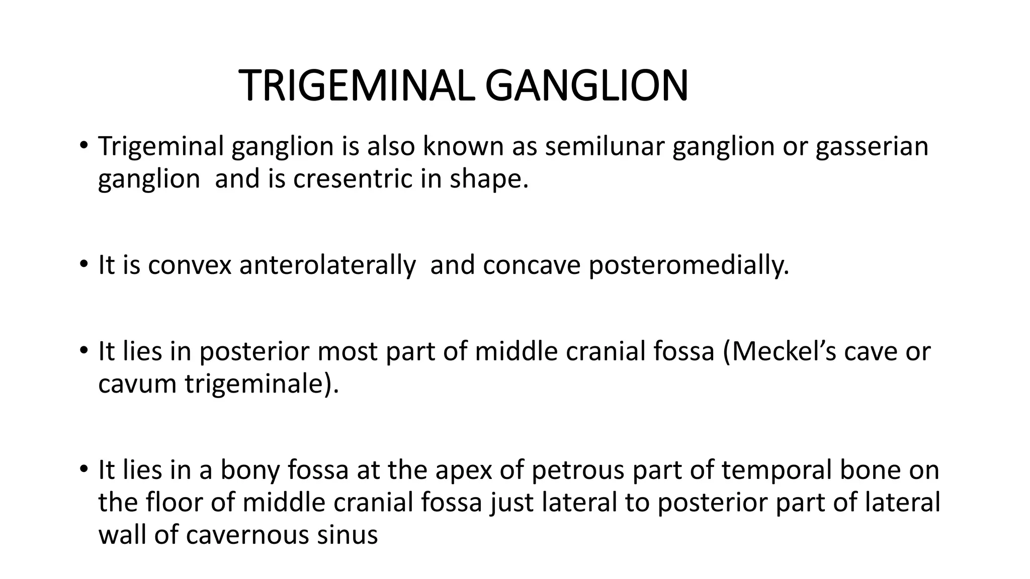 TRIGEMINAL GANGLION
• Trigeminal ganglion is also known as semilunar ganglion or gasserian
ganglion and is cresentric in shape.
• It is convex anterolaterally and concave posteromedially.
• It lies in posterior most part of middle cranial fossa (Meckel’s cave or
cavum trigeminale).
• It lies in a bony fossa at the apex of petrous part of temporal bone on
the floor of middle cranial fossa just lateral to posterior part of lateral
wall of cavernous sinus
 