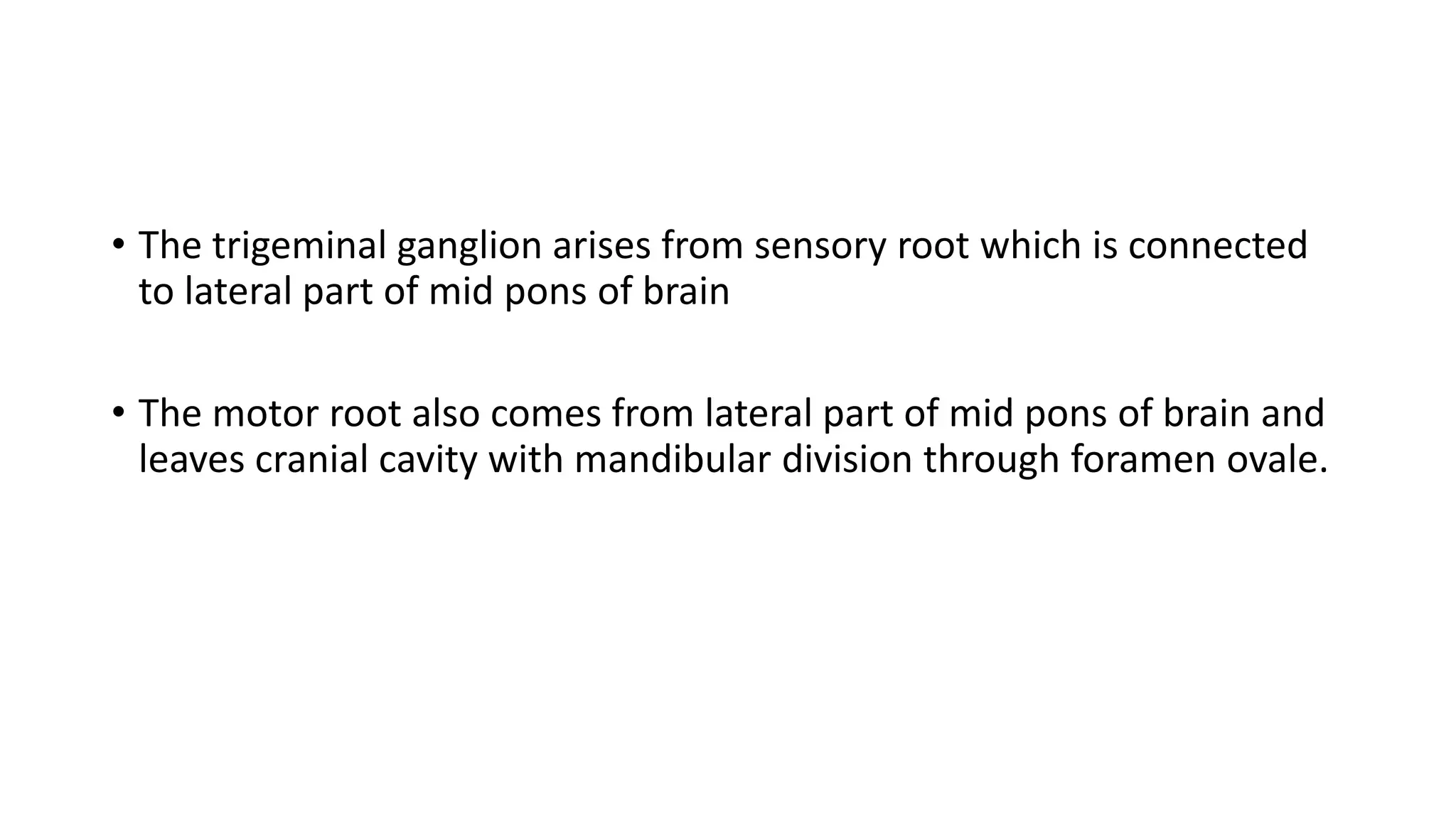 • The trigeminal ganglion arises from sensory root which is connected
to lateral part of mid pons of brain
• The motor root also comes from lateral part of mid pons of brain and
leaves cranial cavity with mandibular division through foramen ovale.
 