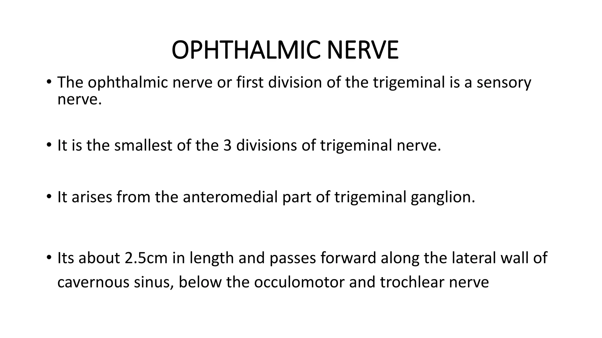 OPHTHALMIC NERVE
• The ophthalmic nerve or first division of the trigeminal is a sensory
nerve.
• It is the smallest of the 3 divisions of trigeminal nerve.
• It arises from the anteromedial part of trigeminal ganglion.
• Its about 2.5cm in length and passes forward along the lateral wall of
cavernous sinus, below the occulomotor and trochlear nerve
 