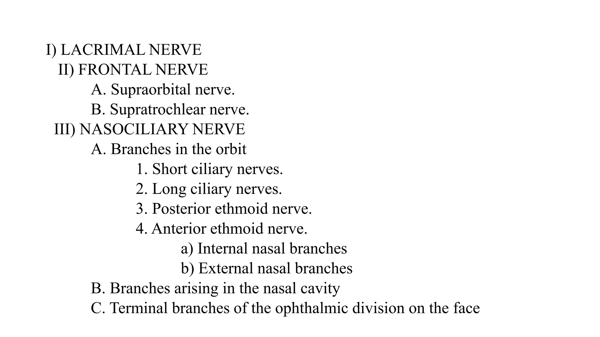 I) LACRIMAL NERVE
II) FRONTAL NERVE
A. Supraorbital nerve.
B. Supratrochlear nerve.
III) NASOCILIARY NERVE
A. Branches in the orbit
1. Short ciliary nerves.
2. Long ciliary nerves.
3. Posterior ethmoid nerve.
4. Anterior ethmoid nerve.
a) Internal nasal branches
b) External nasal branches
B. Branches arising in the nasal cavity
C. Terminal branches of the ophthalmic division on the face
 