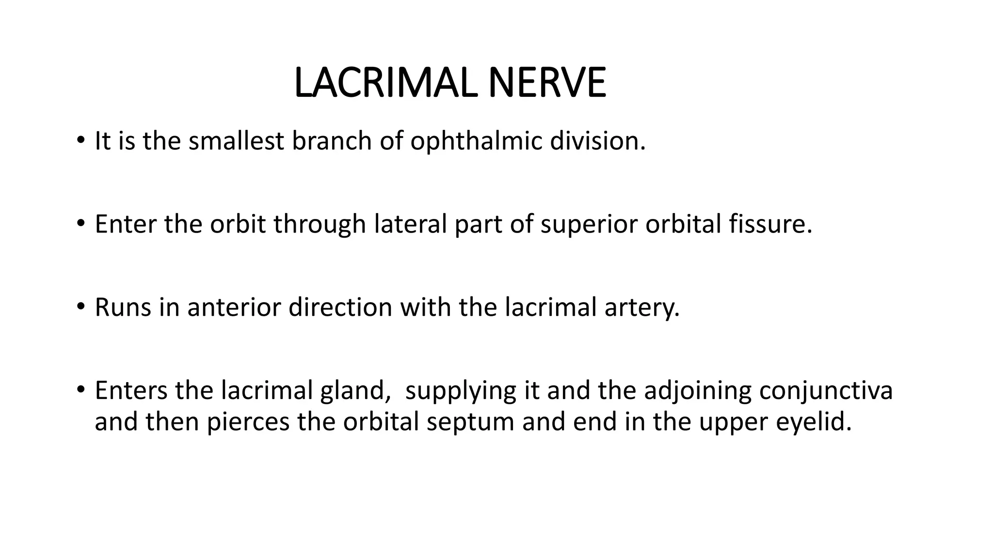 LACRIMAL NERVE
• It is the smallest branch of ophthalmic division.
• Enter the orbit through lateral part of superior orbital fissure.
• Runs in anterior direction with the lacrimal artery.
• Enters the lacrimal gland, supplying it and the adjoining conjunctiva
and then pierces the orbital septum and end in the upper eyelid.
 