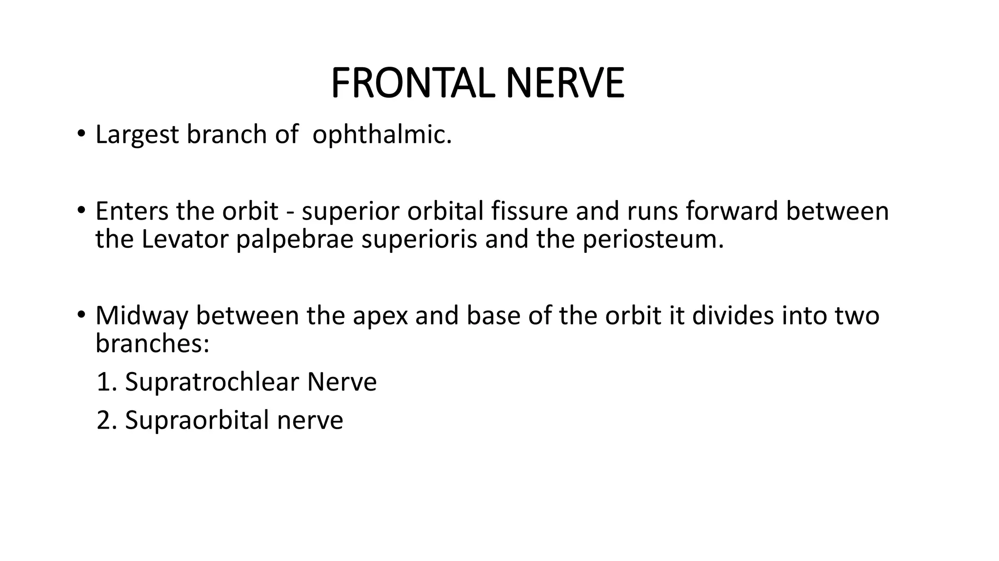 FRONTAL NERVE
• Largest branch of ophthalmic.
• Enters the orbit - superior orbital fissure and runs forward between
the Levator palpebrae superioris and the periosteum.
• Midway between the apex and base of the orbit it divides into two
branches:
1. Supratrochlear Nerve
2. Supraorbital nerve
 