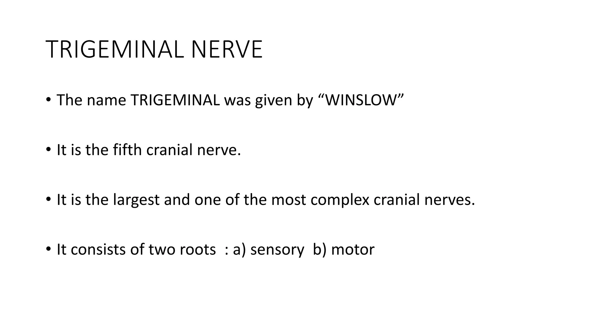 TRIGEMINAL NERVE
• The name TRIGEMINAL was given by “WINSLOW”
• It is the fifth cranial nerve.
• It is the largest and one of the most complex cranial nerves.
• It consists of two roots : a) sensory b) motor
 