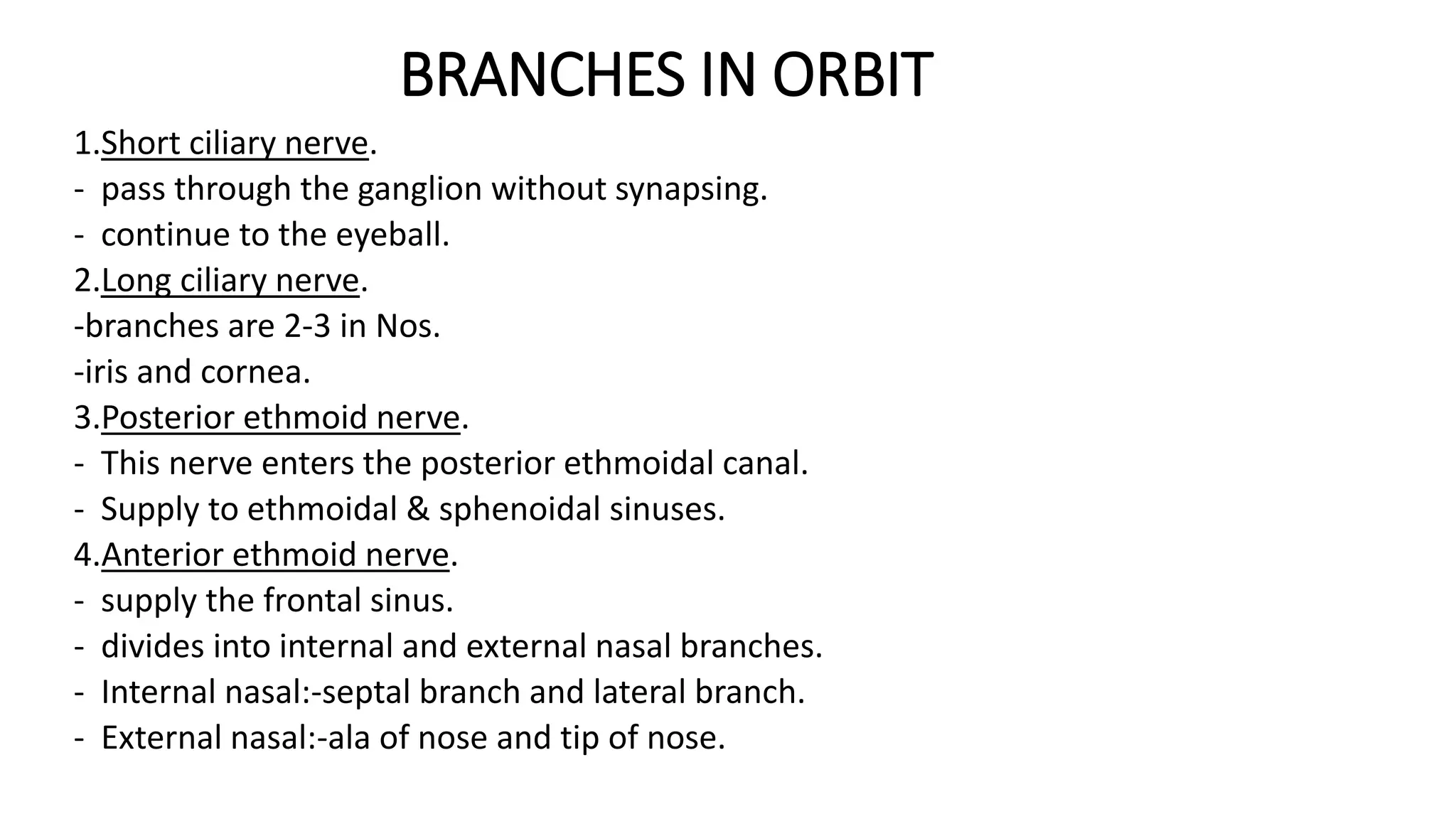 BRANCHES IN ORBIT
1.Short ciliary nerve.
- pass through the ganglion without synapsing.
- continue to the eyeball.
2.Long ciliary nerve.
-branches are 2-3 in Nos.
-iris and cornea.
3.Posterior ethmoid nerve.
- This nerve enters the posterior ethmoidal canal.
- Supply to ethmoidal & sphenoidal sinuses.
4.Anterior ethmoid nerve.
- supply the frontal sinus.
- divides into internal and external nasal branches.
- Internal nasal:-septal branch and lateral branch.
- External nasal:-ala of nose and tip of nose.
 