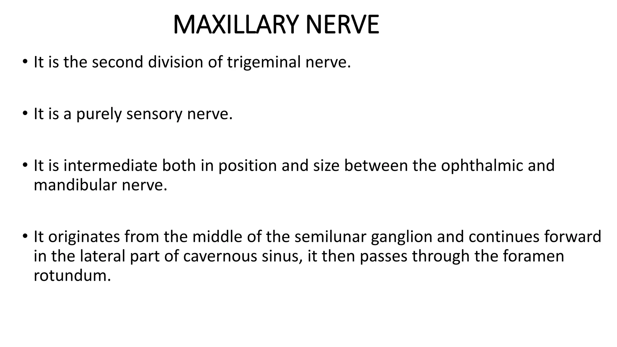 MAXILLARY NERVE
• It is the second division of trigeminal nerve.
• It is a purely sensory nerve.
• It is intermediate both in position and size between the ophthalmic and
mandibular nerve.
• It originates from the middle of the semilunar ganglion and continues forward
in the lateral part of cavernous sinus, it then passes through the foramen
rotundum.
 