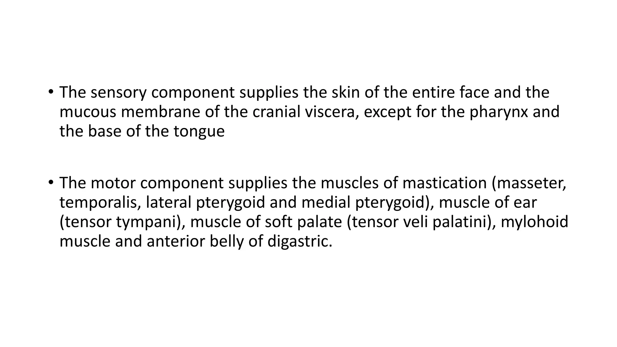 • The sensory component supplies the skin of the entire face and the
mucous membrane of the cranial viscera, except for the pharynx and
the base of the tongue
• The motor component supplies the muscles of mastication (masseter,
temporalis, lateral pterygoid and medial pterygoid), muscle of ear
(tensor tympani), muscle of soft palate (tensor veli palatini), mylohoid
muscle and anterior belly of digastric.
 