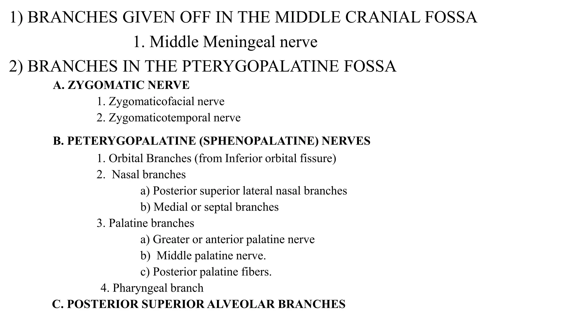 1) BRANCHES GIVEN OFF IN THE MIDDLE CRANIAL FOSSA
1. Middle Meningeal nerve
2) BRANCHES IN THE PTERYGOPALATINE FOSSA
A. ZYGOMATIC NERVE
1. Zygomaticofacial nerve
2. Zygomaticotemporal nerve
B. PETERYGOPALATINE (SPHENOPALATINE) NERVES
1. Orbital Branches (from Inferior orbital fissure)
2. Nasal branches
a) Posterior superior lateral nasal branches
b) Medial or septal branches
3. Palatine branches
a) Greater or anterior palatine nerve
b) Middle palatine nerve.
c) Posterior palatine fibers.
4. Pharyngeal branch
C. POSTERIOR SUPERIOR ALVEOLAR BRANCHES
 