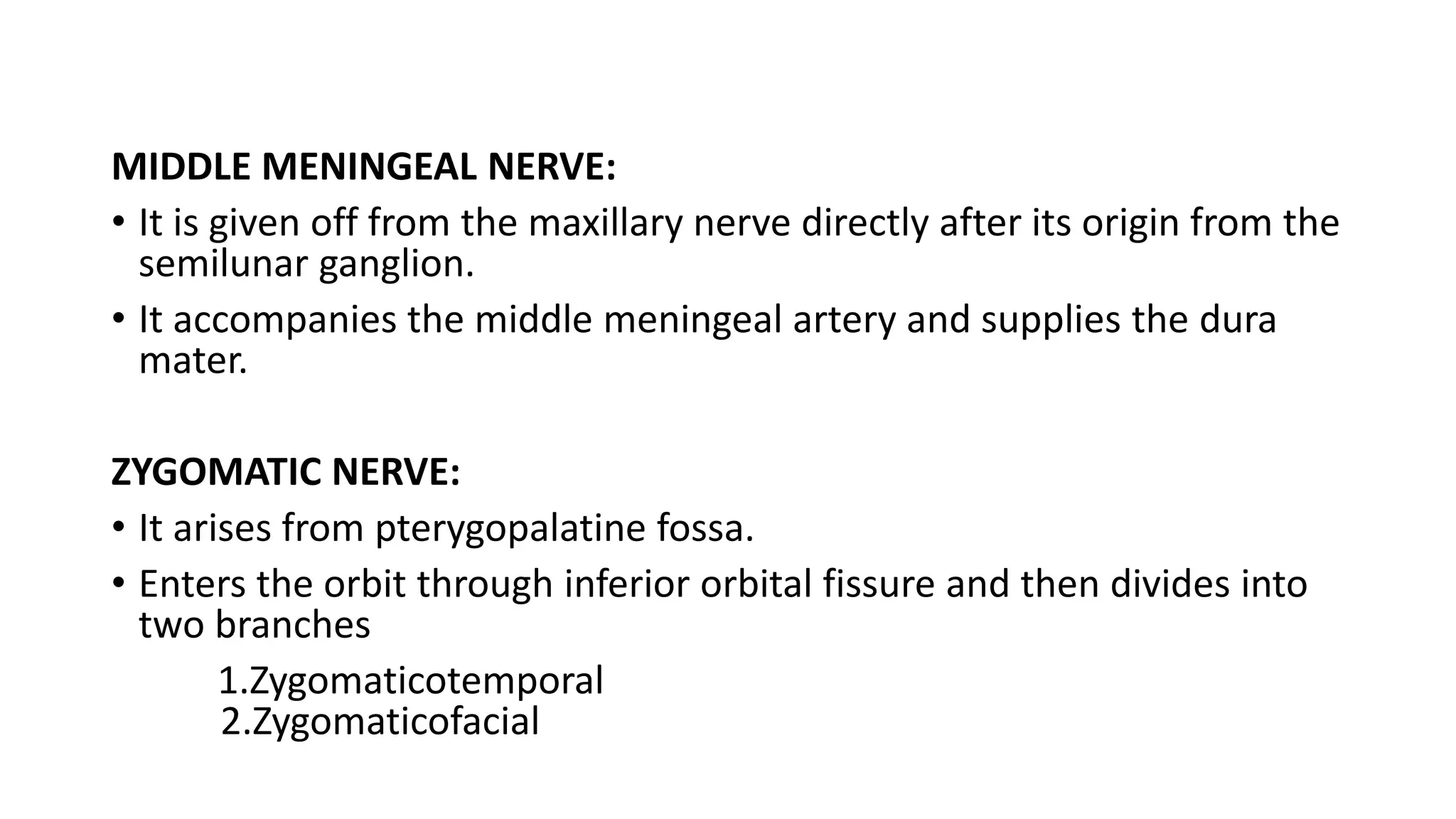 MIDDLE MENINGEAL NERVE:
• It is given off from the maxillary nerve directly after its origin from the
semilunar ganglion.
• It accompanies the middle meningeal artery and supplies the dura
mater.
ZYGOMATIC NERVE:
• It arises from pterygopalatine fossa.
• Enters the orbit through inferior orbital fissure and then divides into
two branches
1.Zygomaticotemporal
2.Zygomaticofacial
 