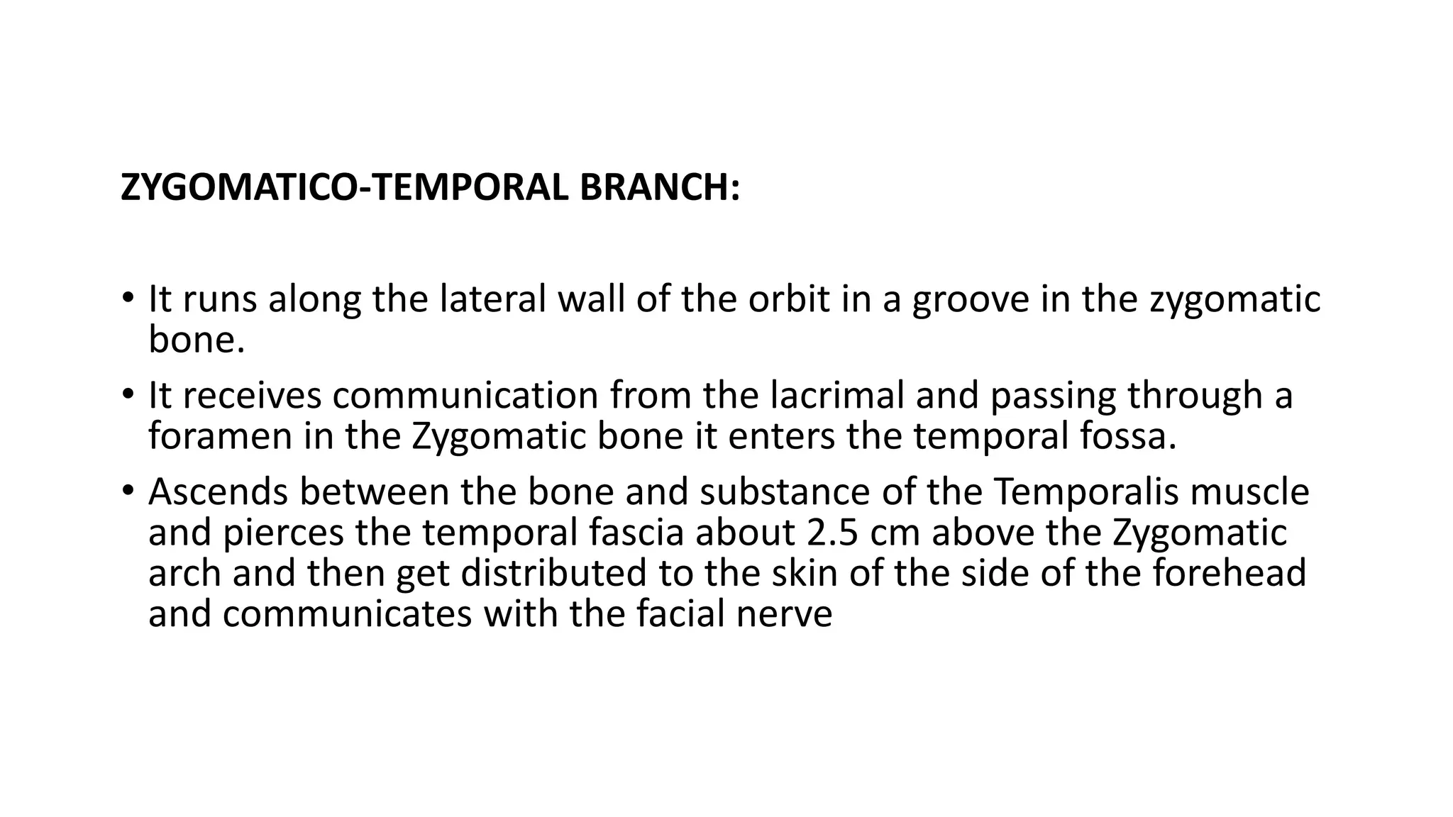 ZYGOMATICO-TEMPORAL BRANCH:
• It runs along the lateral wall of the orbit in a groove in the zygomatic
bone.
• It receives communication from the lacrimal and passing through a
foramen in the Zygomatic bone it enters the temporal fossa.
• Ascends between the bone and substance of the Temporalis muscle
and pierces the temporal fascia about 2.5 cm above the Zygomatic
arch and then get distributed to the skin of the side of the forehead
and communicates with the facial nerve
 