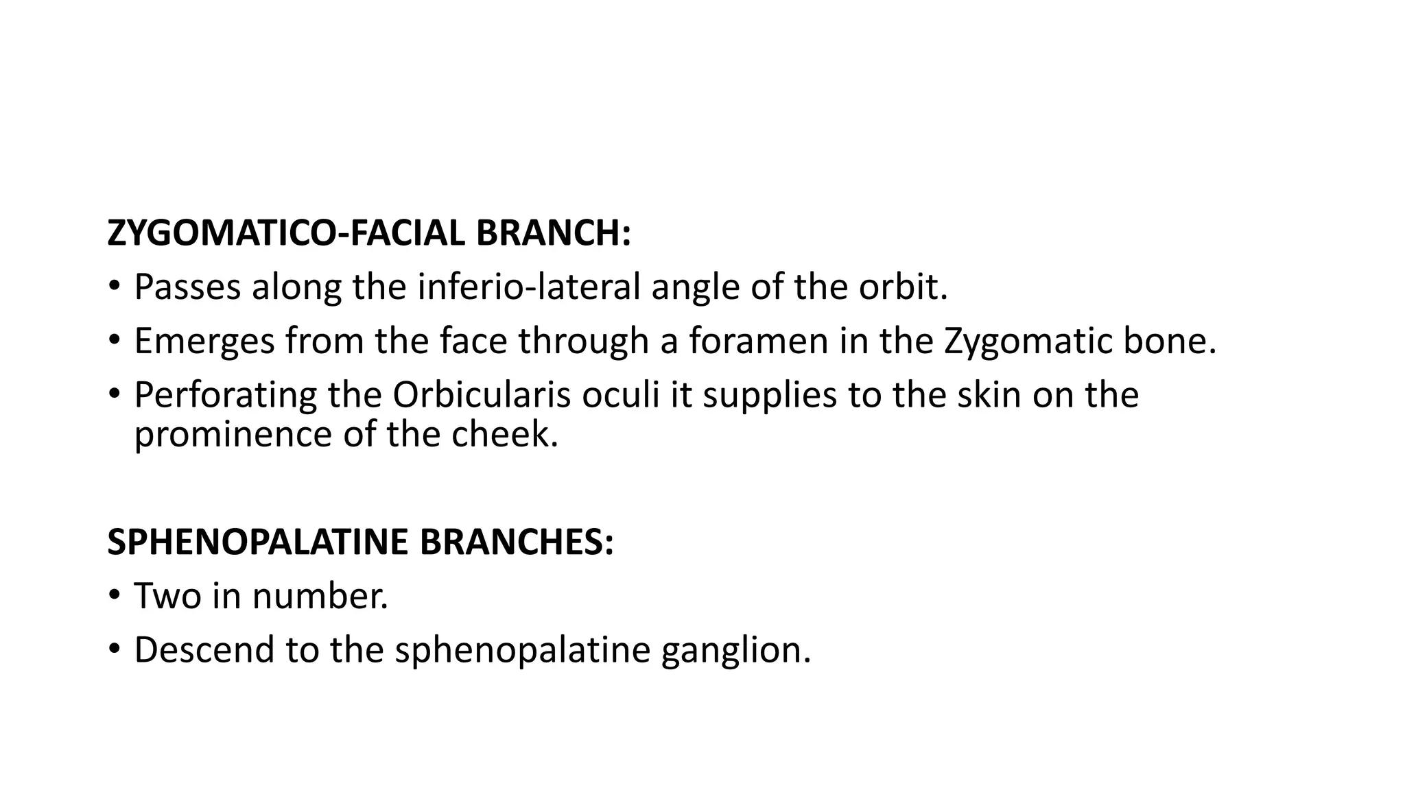 ZYGOMATICO-FACIAL BRANCH:
• Passes along the inferio-lateral angle of the orbit.
• Emerges from the face through a foramen in the Zygomatic bone.
• Perforating the Orbicularis oculi it supplies to the skin on the
prominence of the cheek.
SPHENOPALATINE BRANCHES:
• Two in number.
• Descend to the sphenopalatine ganglion.
 