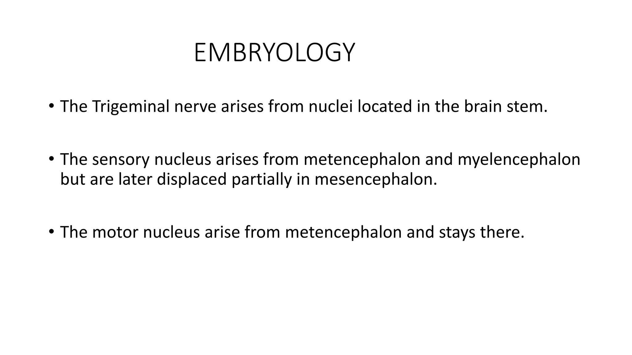 EMBRYOLOGY
• The Trigeminal nerve arises from nuclei located in the brain stem.
• The sensory nucleus arises from metencephalon and myelencephalon
but are later displaced partially in mesencephalon.
• The motor nucleus arise from metencephalon and stays there.
 