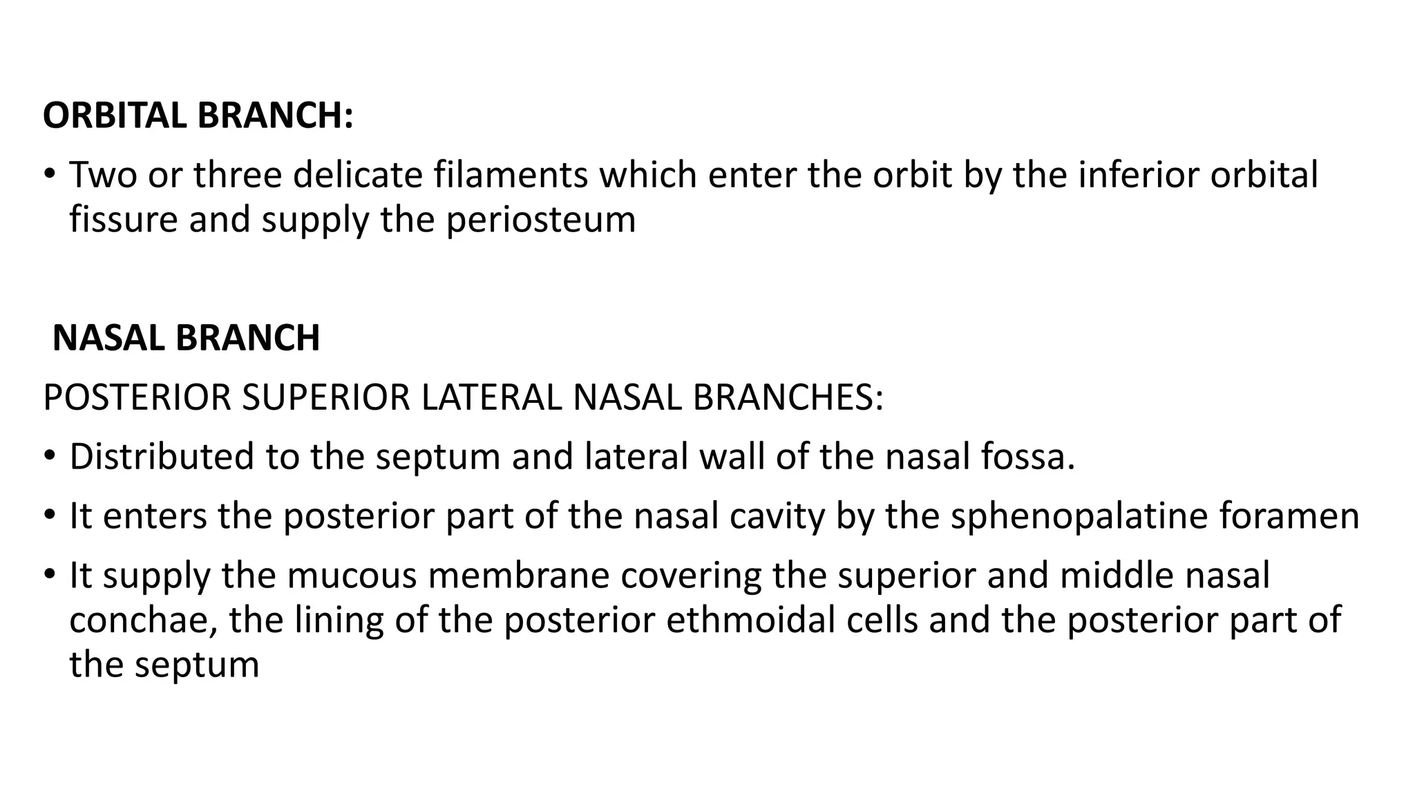 ORBITAL BRANCH:
• Two or three delicate filaments which enter the orbit by the inferior orbital
fissure and supply the periosteum
NASAL BRANCH
POSTERIOR SUPERIOR LATERAL NASAL BRANCHES:
• Distributed to the septum and lateral wall of the nasal fossa.
• It enters the posterior part of the nasal cavity by the sphenopalatine foramen
• It supply the mucous membrane covering the superior and middle nasal
conchae, the lining of the posterior ethmoidal cells and the posterior part of
the septum
 