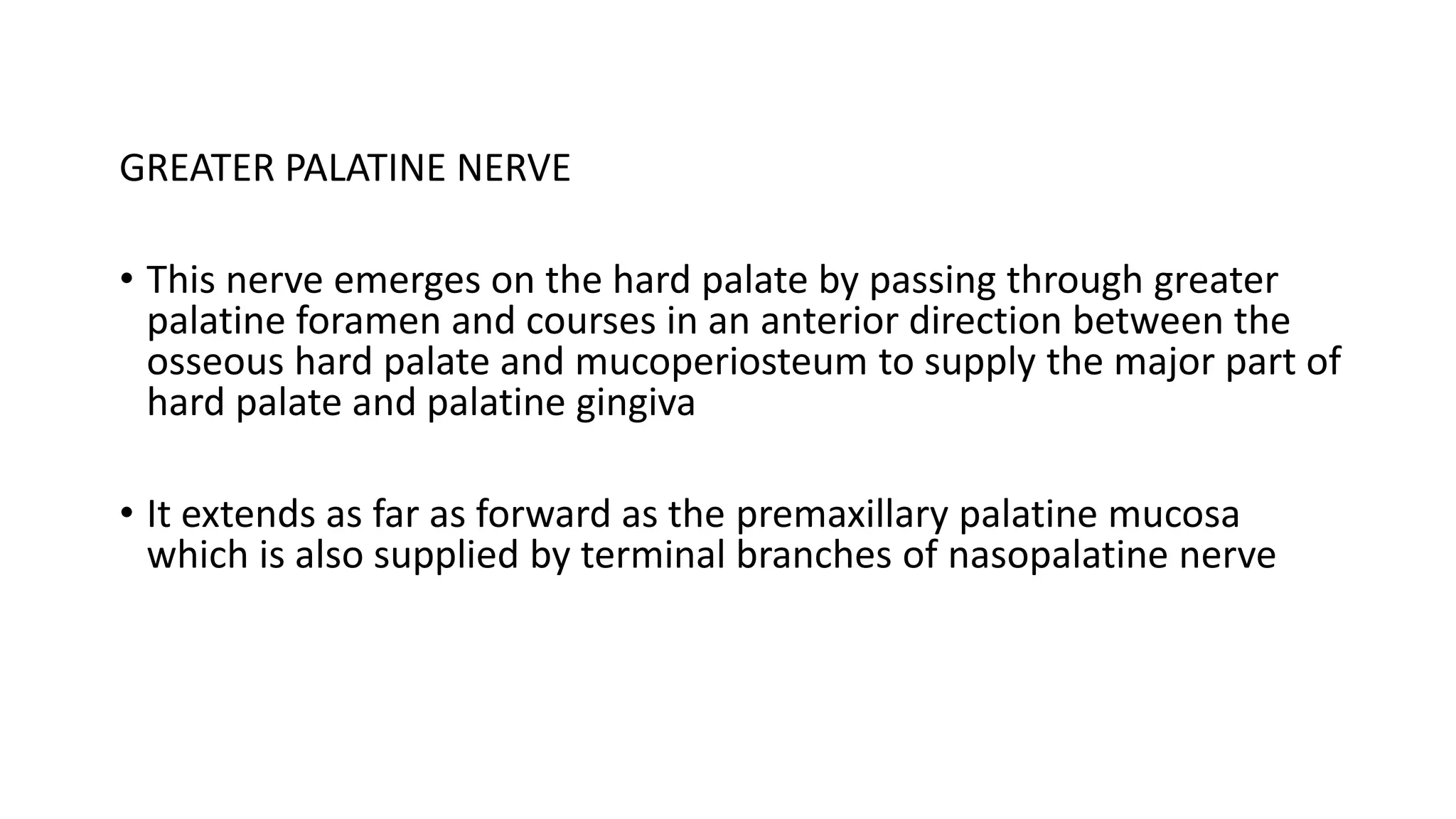 GREATER PALATINE NERVE
• This nerve emerges on the hard palate by passing through greater
palatine foramen and courses in an anterior direction between the
osseous hard palate and mucoperiosteum to supply the major part of
hard palate and palatine gingiva
• It extends as far as forward as the premaxillary palatine mucosa
which is also supplied by terminal branches of nasopalatine nerve
 