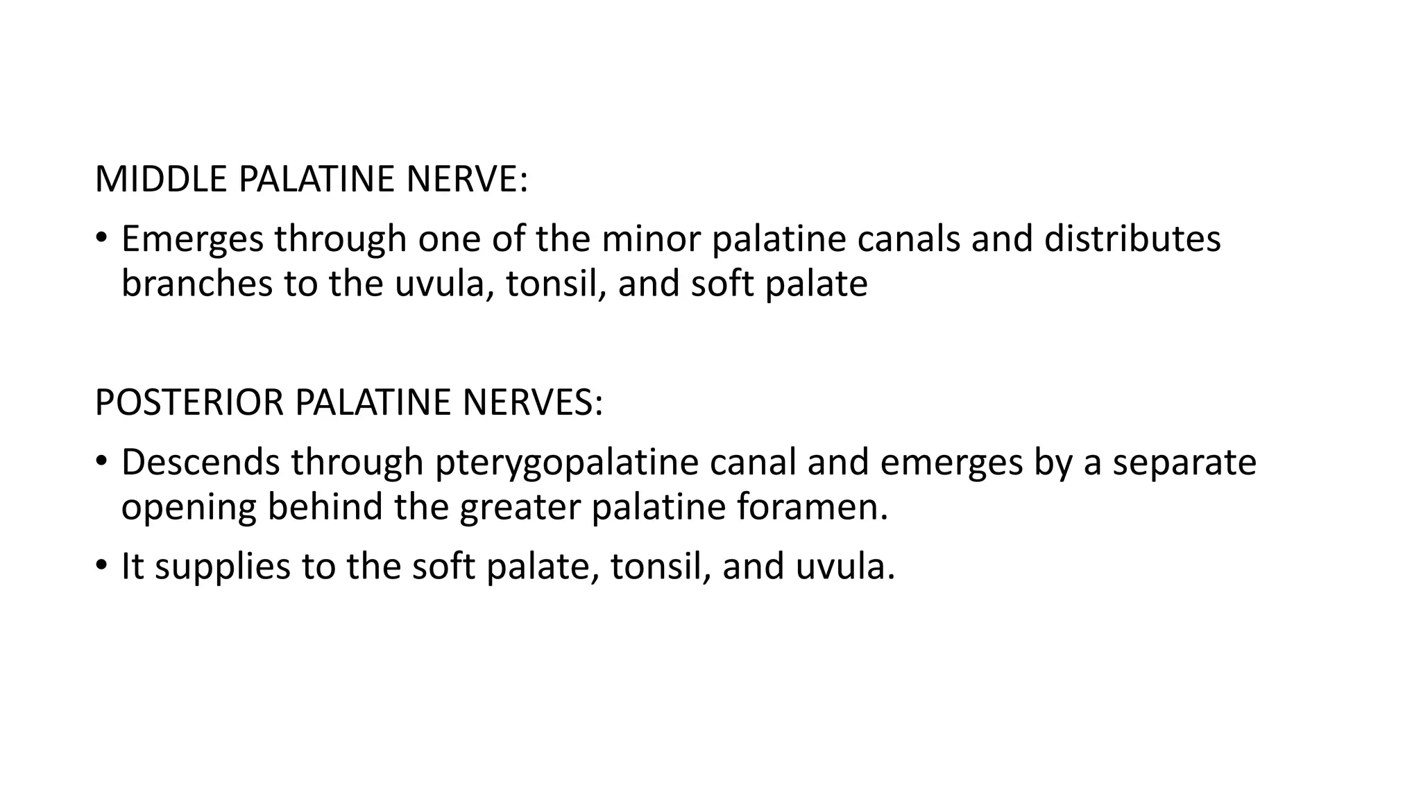 MIDDLE PALATINE NERVE:
• Emerges through one of the minor palatine canals and distributes
branches to the uvula, tonsil, and soft palate
POSTERIOR PALATINE NERVES:
• Descends through pterygopalatine canal and emerges by a separate
opening behind the greater palatine foramen.
• It supplies to the soft palate, tonsil, and uvula.
 