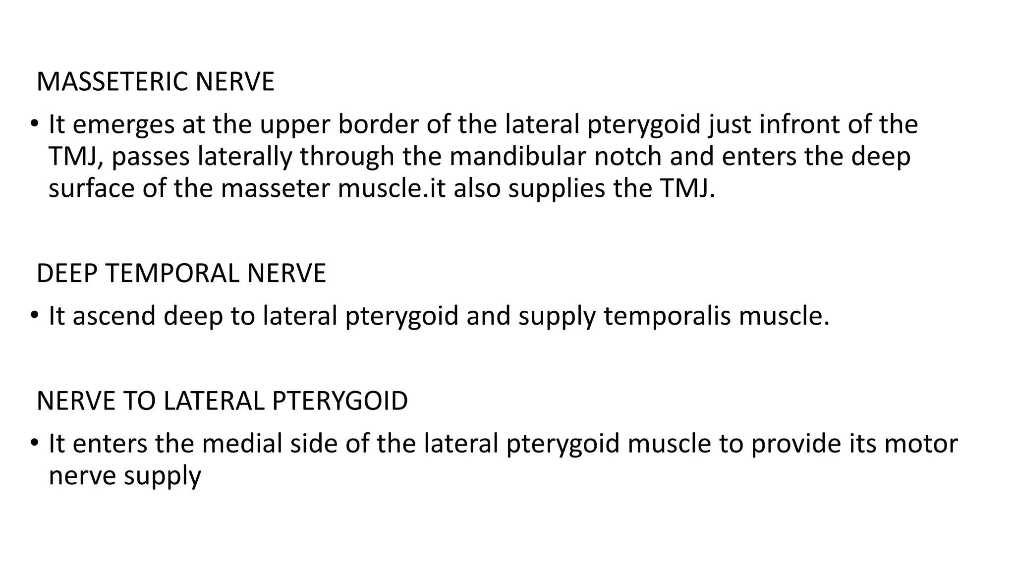 MASSETERIC NERVE
• It emerges at the upper border of the lateral pterygoid just infront of the
TMJ, passes laterally through the mandibular notch and enters the deep
surface of the masseter muscle.it also supplies the TMJ.
DEEP TEMPORAL NERVE
• It ascend deep to lateral pterygoid and supply temporalis muscle.
NERVE TO LATERAL PTERYGOID
• It enters the medial side of the lateral pterygoid muscle to provide its motor
nerve supply
 
