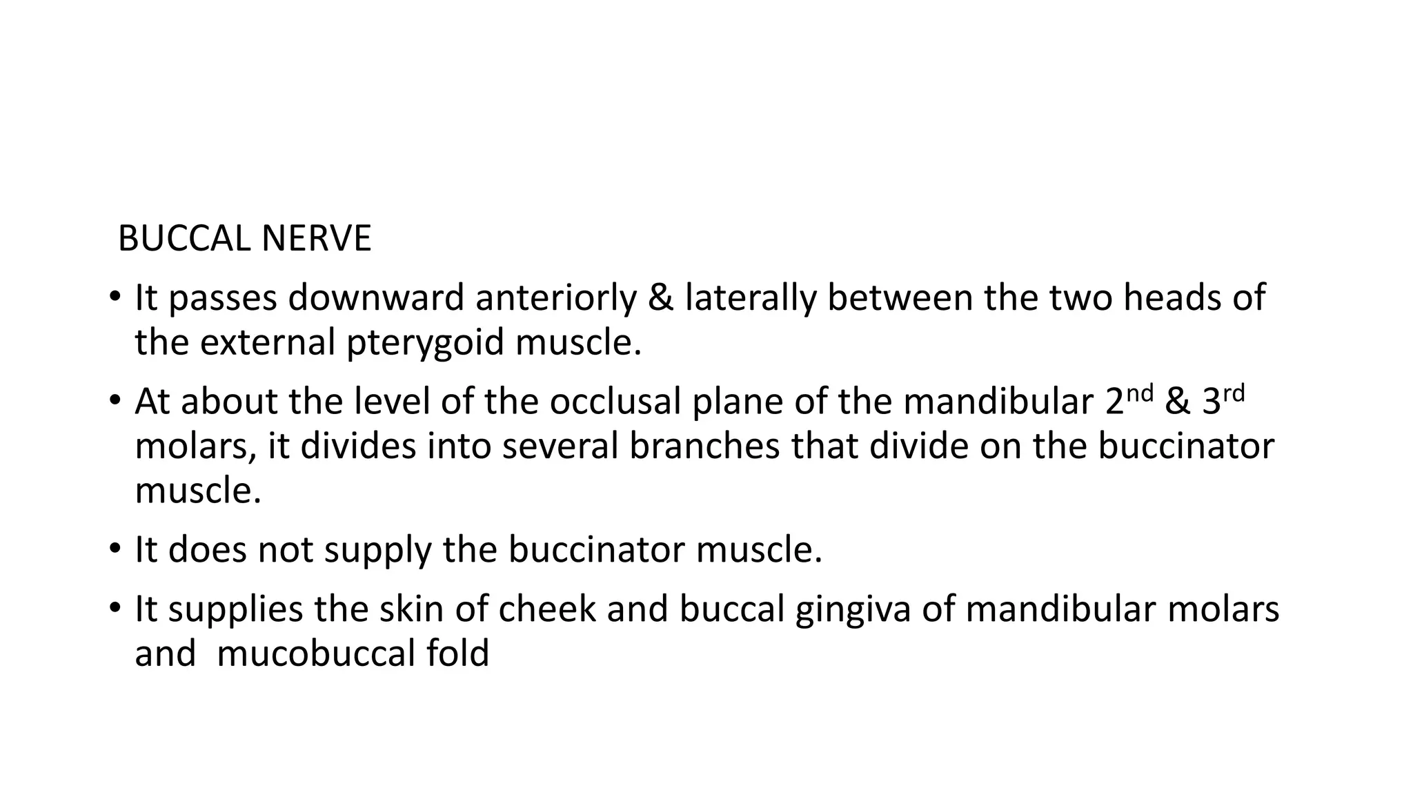 BUCCAL NERVE
• It passes downward anteriorly & laterally between the two heads of
the external pterygoid muscle.
• At about the level of the occlusal plane of the mandibular 2nd & 3rd
molars, it divides into several branches that divide on the buccinator
muscle.
• It does not supply the buccinator muscle.
• It supplies the skin of cheek and buccal gingiva of mandibular molars
and mucobuccal fold
 