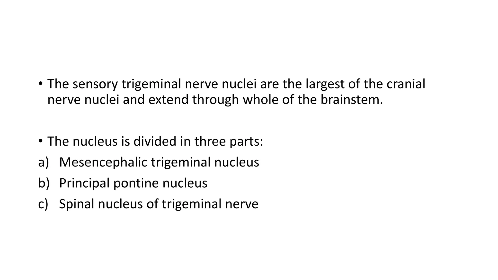 • The sensory trigeminal nerve nuclei are the largest of the cranial
nerve nuclei and extend through whole of the brainstem.
• The nucleus is divided in three parts:
a) Mesencephalic trigeminal nucleus
b) Principal pontine nucleus
c) Spinal nucleus of trigeminal nerve
 