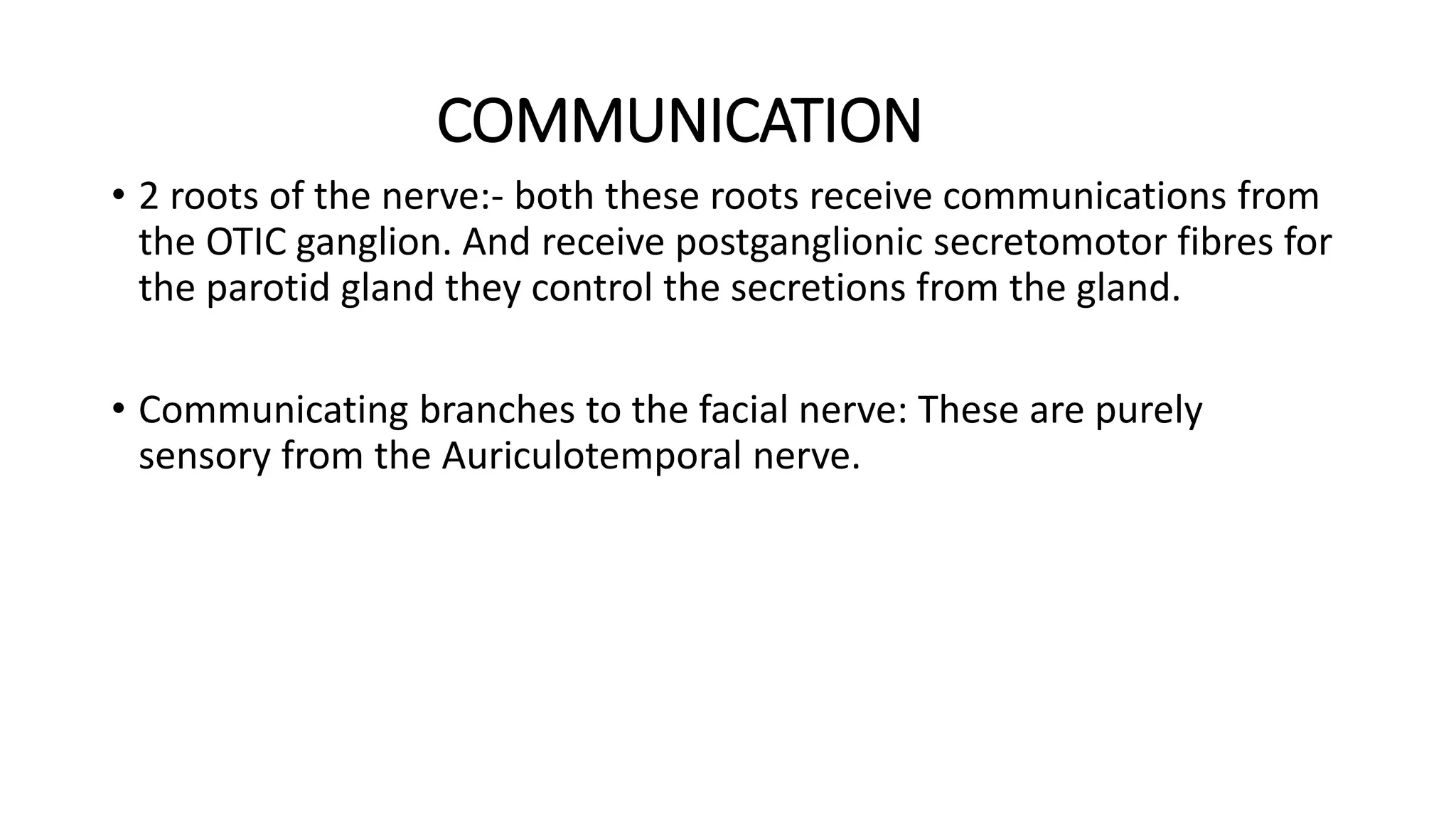 COMMUNICATION
• 2 roots of the nerve:- both these roots receive communications from
the OTIC ganglion. And receive postganglionic secretomotor fibres for
the parotid gland they control the secretions from the gland.
• Communicating branches to the facial nerve: These are purely
sensory from the Auriculotemporal nerve.
 