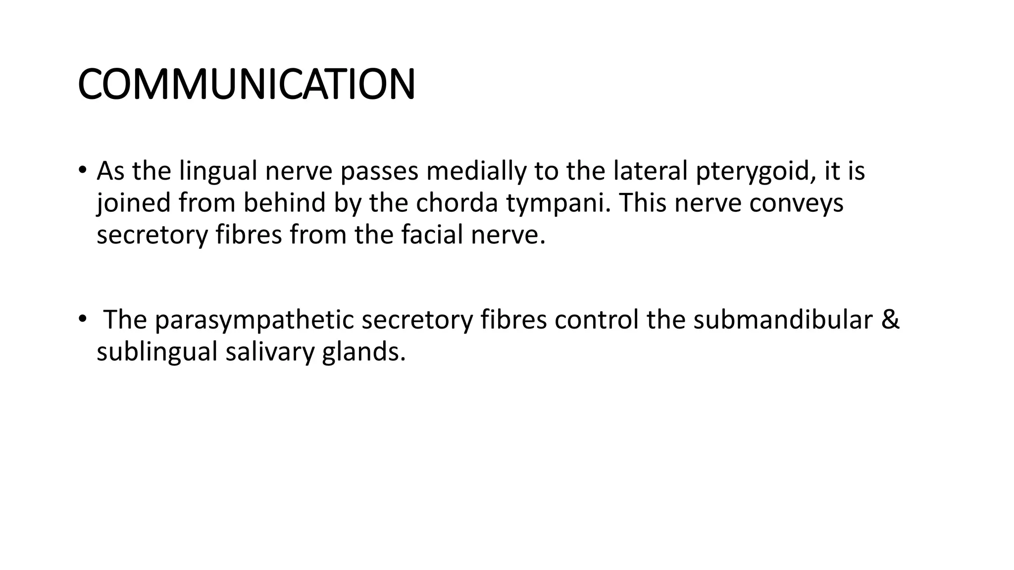 COMMUNICATION
• As the lingual nerve passes medially to the lateral pterygoid, it is
joined from behind by the chorda tympani. This nerve conveys
secretory fibres from the facial nerve.
• The parasympathetic secretory fibres control the submandibular &
sublingual salivary glands.
 