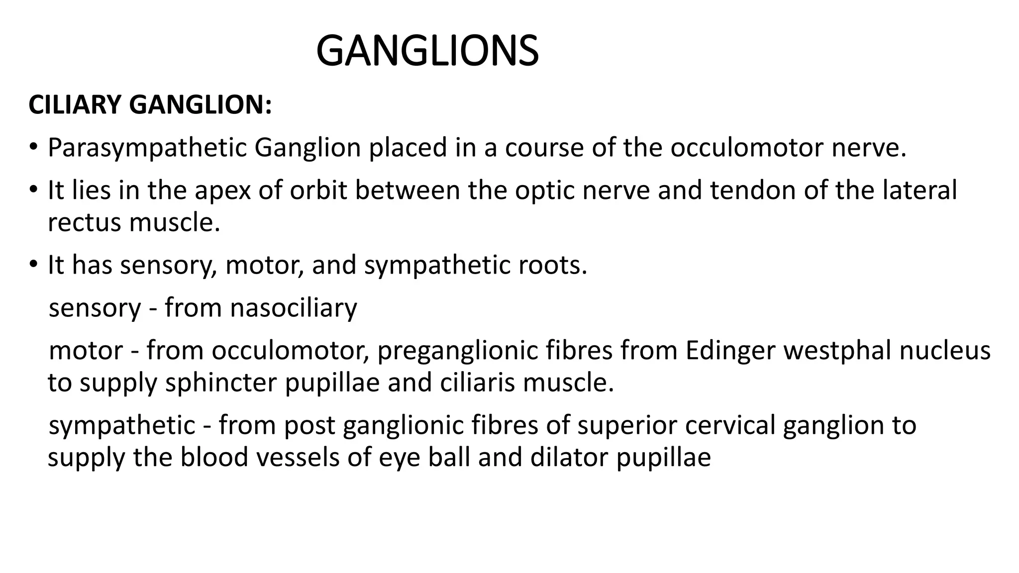 GANGLIONS
CILIARY GANGLION:
• Parasympathetic Ganglion placed in a course of the occulomotor nerve.
• It lies in the apex of orbit between the optic nerve and tendon of the lateral
rectus muscle.
• It has sensory, motor, and sympathetic roots.
sensory - from nasociliary
motor - from occulomotor, preganglionic fibres from Edinger westphal nucleus
to supply sphincter pupillae and ciliaris muscle.
sympathetic - from post ganglionic fibres of superior cervical ganglion to
supply the blood vessels of eye ball and dilator pupillae
 