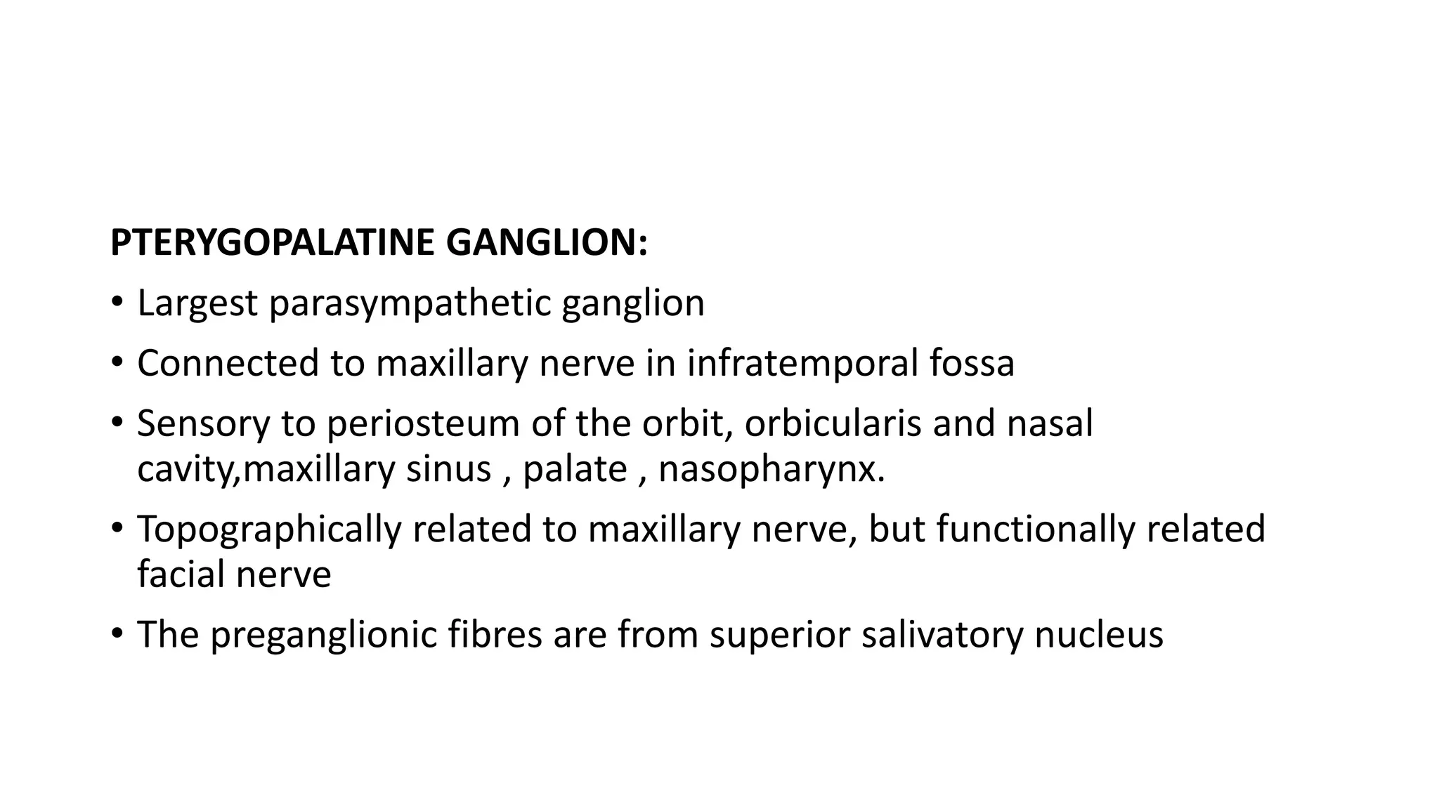 PTERYGOPALATINE GANGLION:
• Largest parasympathetic ganglion
• Connected to maxillary nerve in infratemporal fossa
• Sensory to periosteum of the orbit, orbicularis and nasal
cavity,maxillary sinus , palate , nasopharynx.
• Topographically related to maxillary nerve, but functionally related
facial nerve
• The preganglionic fibres are from superior salivatory nucleus
 
