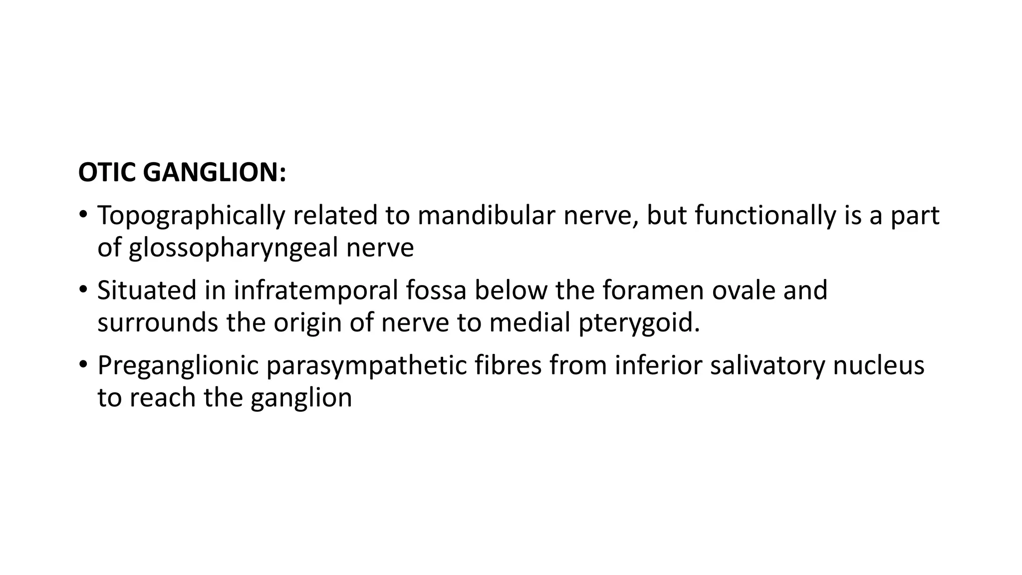 OTIC GANGLION:
• Topographically related to mandibular nerve, but functionally is a part
of glossopharyngeal nerve
• Situated in infratemporal fossa below the foramen ovale and
surrounds the origin of nerve to medial pterygoid.
• Preganglionic parasympathetic fibres from inferior salivatory nucleus
to reach the ganglion
 
