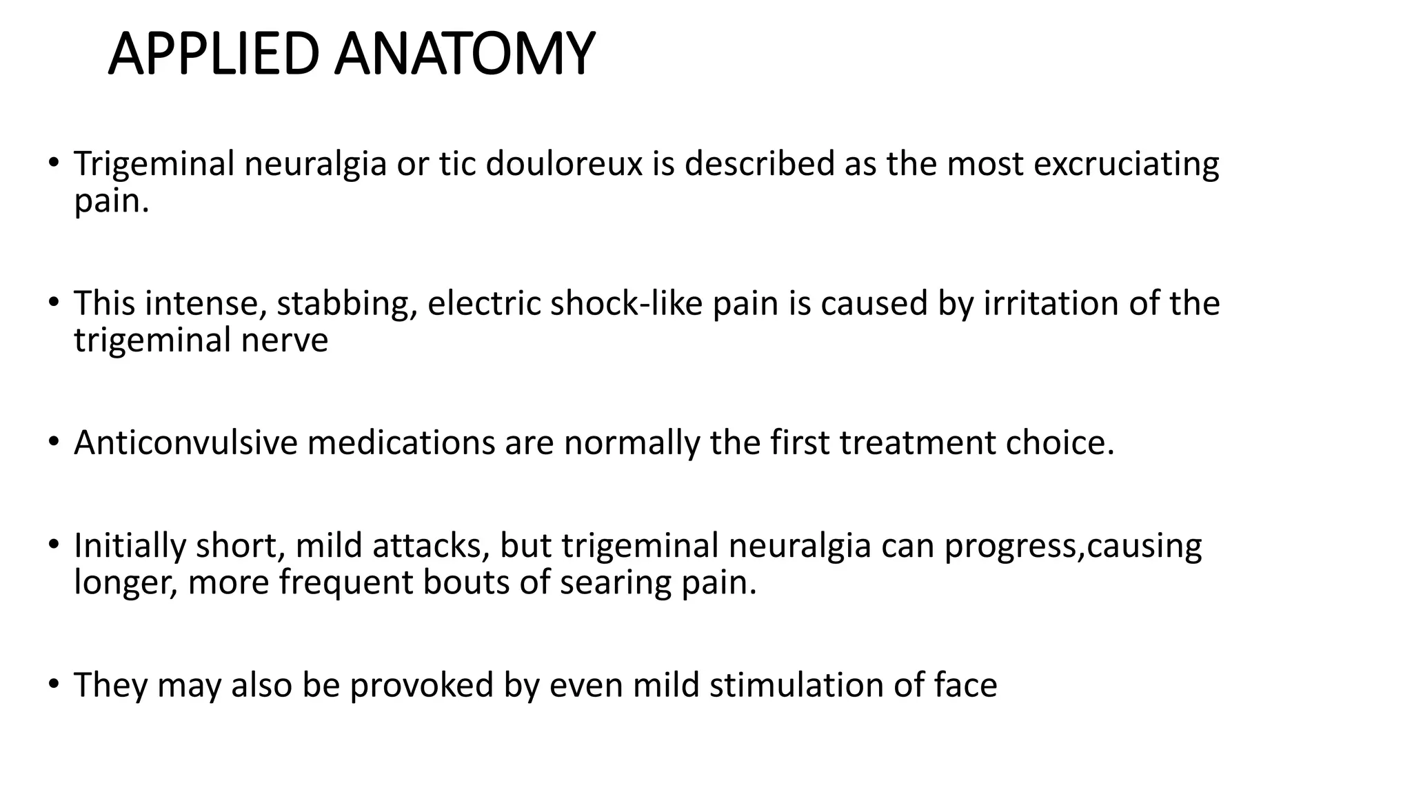 APPLIED ANATOMY
• Trigeminal neuralgia or tic douloreux is described as the most excruciating
pain.
• This intense, stabbing, electric shock-like pain is caused by irritation of the
trigeminal nerve
• Anticonvulsive medications are normally the first treatment choice.
• Initially short, mild attacks, but trigeminal neuralgia can progress,causing
longer, more frequent bouts of searing pain.
• They may also be provoked by even mild stimulation of face
 