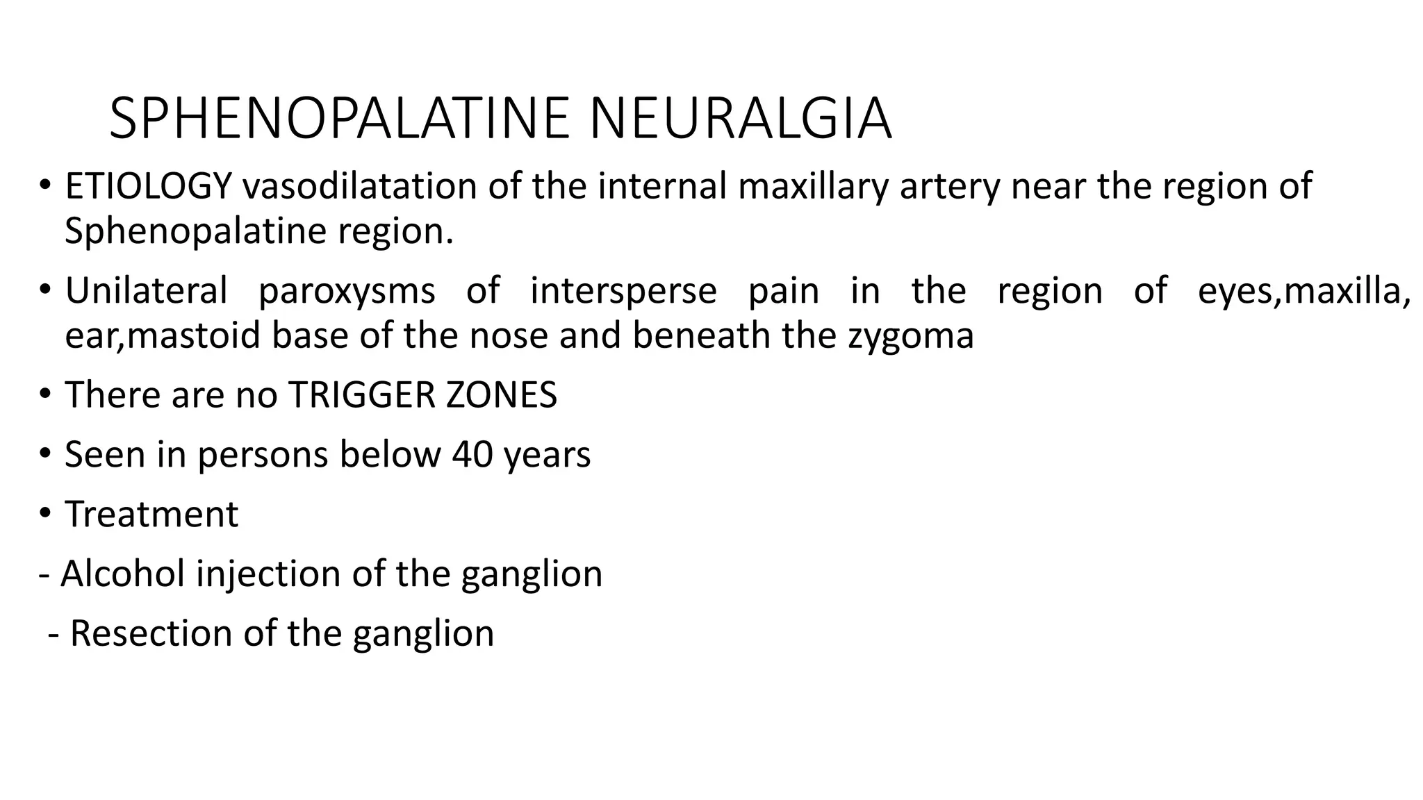 SPHENOPALATINE NEURALGIA
• ETIOLOGY vasodilatation of the internal maxillary artery near the region of
Sphenopalatine region.
• Unilateral paroxysms of intersperse pain in the region of eyes,maxilla,
ear,mastoid base of the nose and beneath the zygoma
• There are no TRIGGER ZONES
• Seen in persons below 40 years
• Treatment
- Alcohol injection of the ganglion
- Resection of the ganglion
 