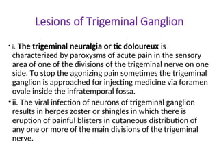 Lesions of Trigeminal Ganglion
• i. The trigeminal neuralgia or tic doloureux is
characterized by paroxysms of acute pain in the sensory
area of one of the divisions of the trigeminal nerve on one
side. To stop the agonizing pain sometimes the trigeminal
ganglion is approached for injecting medicine via foramen
ovale inside the infratemporal fossa.
•ii. The viral infection of neurons of trigeminal ganglion
results in herpes zoster or shingles in which there is
eruption of painful blisters in cutaneous distribution of
any one or more of the main divisions of the trigeminal
nerve.
 
