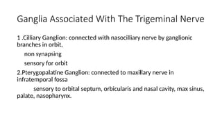 Ganglia Associated With The Trigeminal Nerve
1 .Cilliary Ganglion: connected with nasocilliary nerve by ganglionic
branches in orbit,
non synapsing
sensory for orbit
2.Pterygopalatine Ganglion: connected to maxillary nerve in
infratemporal fossa
sensory to orbital septum, orbicularis and nasal cavity, max sinus,
palate, nasopharynx.
 