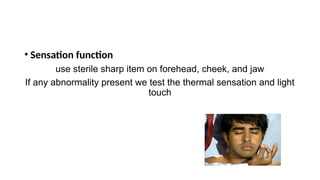 • Sensation function
use sterile sharp item on forehead, cheek, and jaw
If any abnormality present we test the thermal sensation and light
touch
 