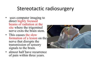 Stereotactic radiosurgery
• uses computer imaging to
direct highly focused
beams of radiation at the
site where the trigeminal
nerve exits the brain stem.
• This causes the slow
formation of a lesion on the
nerve that disrupts the
transmission of sensory
signals to the brain.
• almost half have recurrence
of pain within three years.
 