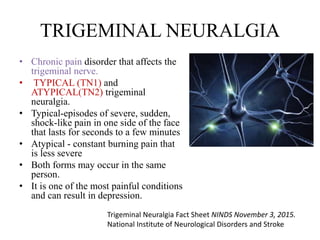 TRIGEMINAL NEURALGIA
• Chronic pain disorder that affects the
trigeminal nerve.
• TYPICAL (TN1) and
ATYPICAL(TN2) trigeminal
neuralgia.
• Typical-episodes of severe, sudden,
shock-like pain in one side of the face
that lasts for seconds to a few minutes
• Atypical - constant burning pain that
is less severe
• Both forms may occur in the same
person.
• It is one of the most painful conditions
and can result in depression.
Trigeminal Neuralgia Fact Sheet NINDS November 3, 2015.
National Institute of Neurological Disorders and Stroke
 