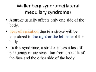 Wallenberg syndrome(lateral
medullary syndrome)
• A stroke usually affects only one side of the
body.
• loss of sensation due to a stroke will be
lateralized to the right or the left side of the
body
• In this syndrome, a stroke causes a loss of
pain,temperature sensation from one side of
the face and the other side of the body
 