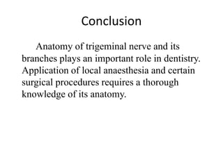 Conclusion
Anatomy of trigeminal nerve and its
branches plays an important role in dentistry.
Application of local anaesthesia and certain
surgical procedures requires a thorough
knowledge of its anatomy.
 