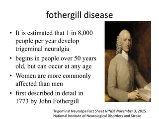 fothergill disease
• It is estimated that 1 in 8,000
people per year develop
trigeminal neuralgia
• begins in people over 50 years
old, but can occur at any age
• Women are more commonly
affected than men
• first described in detail in
1773 by John Fothergill
Trigeminal Neuralgia Fact Sheet NINDS November 3, 2015.
National Institute of Neurological Disorders and Stroke
 