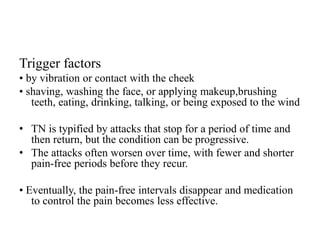Trigger factors
• by vibration or contact with the cheek
• shaving, washing the face, or applying makeup,brushing
teeth, eating, drinking, talking, or being exposed to the wind
• TN is typified by attacks that stop for a period of time and
then return, but the condition can be progressive.
• The attacks often worsen over time, with fewer and shorter
pain-free periods before they recur.
• Eventually, the pain-free intervals disappear and medication
to control the pain becomes less effective.
 