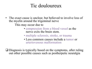 Tic douloureux
• The exact cause is unclear, but believed to involve loss of
the myelin around the trigeminal nerve
This may occur due to
• compression from a blood vessel as the
nerve exits the brain stem.
• multiple sclerosis, stroke, or trauma
• Less common causes include a tumor or
arteriovenous malformation
 Diagnosis is typically based on the symptoms, after ruling
out other possible causes such as postherpetic neuralgia
 