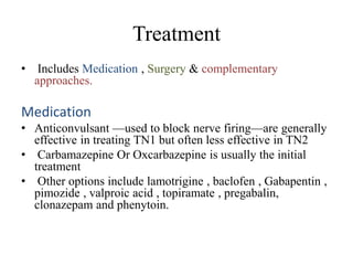 Treatment
• Includes Medication , Surgery & complementary
approaches.
Medication
• Anticonvulsant —used to block nerve firing—are generally
effective in treating TN1 but often less effective in TN2
• Carbamazepine Or Oxcarbazepine is usually the initial
treatment
• Other options include lamotrigine , baclofen , Gabapentin ,
pimozide , valproic acid , topiramate , pregabalin,
clonazepam and phenytoin.
 