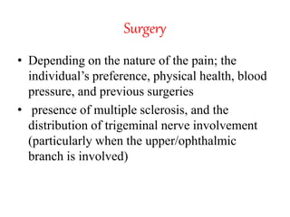 Surgery
• Depending on the nature of the pain; the
individual’s preference, physical health, blood
pressure, and previous surgeries
• presence of multiple sclerosis, and the
distribution of trigeminal nerve involvement
(particularly when the upper/ophthalmic
branch is involved)
 