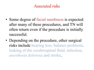 Associated risks
• Some degree of facial numbness is expected
after many of these procedures, and TN will
often return even if the procedure is initially
successful.
• Depending on the procedure, other surgical
risks include hearing loss, balance problems,
leaking of the cerebrospinal fluid, infection,
anesthesia dolorosa and stroke.
 